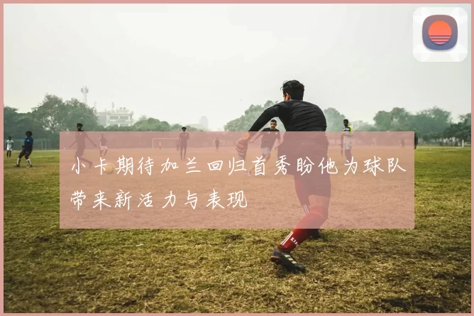 小卡期待加兰回归首秀盼他为球队带来新活力与表现