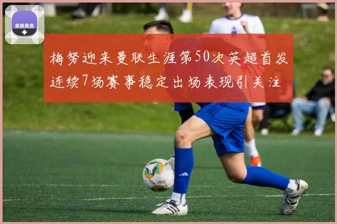 梅努迎来曼联生涯第50次英超首发连续7场赛事稳定出场表现引关注