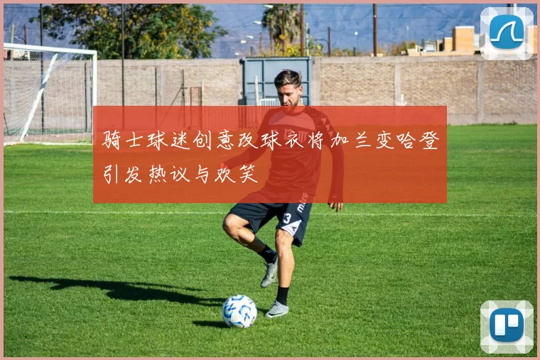 骑士球迷创意改球衣将加兰变哈登引发热议与欢笑