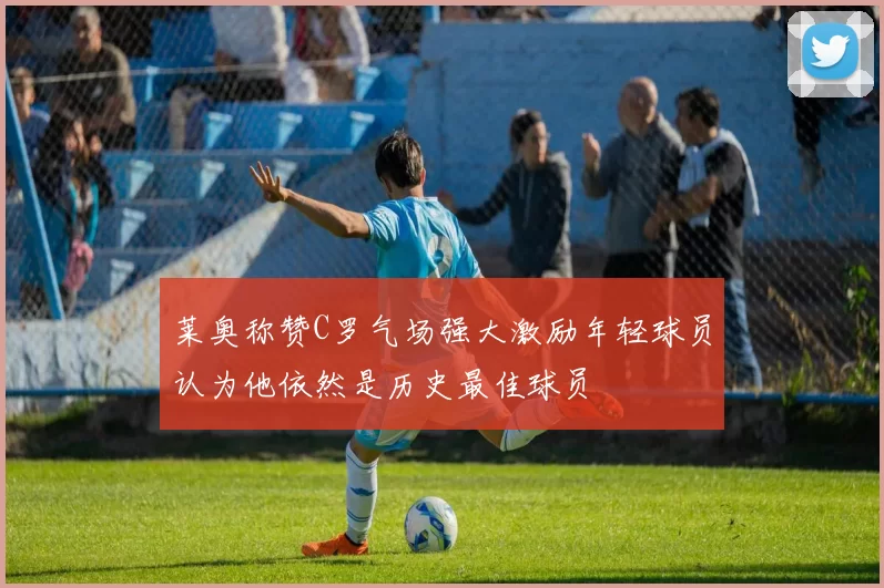 莱奥称赞C罗气场强大激励年轻球员认为他依然是历史最佳球员