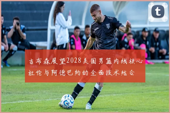 吉布森展望2028美国男篮内线核心杜伦与阿德巴约的全面技术结合