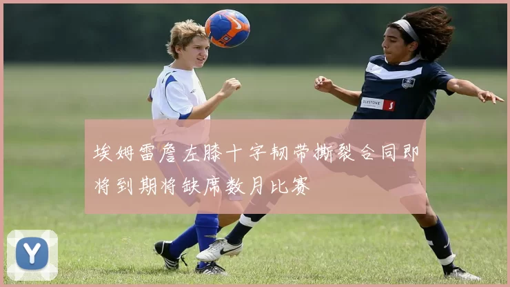 埃姆雷詹左膝十字韧带撕裂合同即将到期将缺席数月比赛