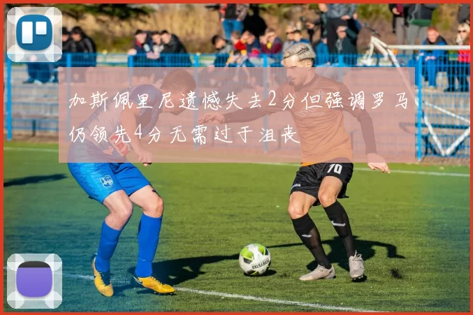 加斯佩里尼遗憾失去2分但强调罗马仍领先4分无需过于沮丧