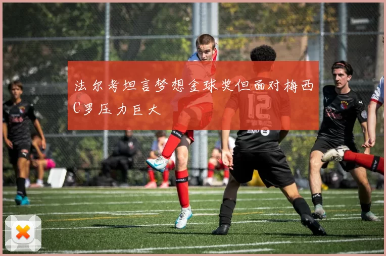 法尔考坦言梦想金球奖但面对梅西C罗压力巨大