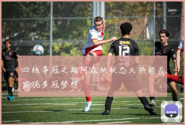四线争冠之路阿森纳状态火热能否实现多冠梦想