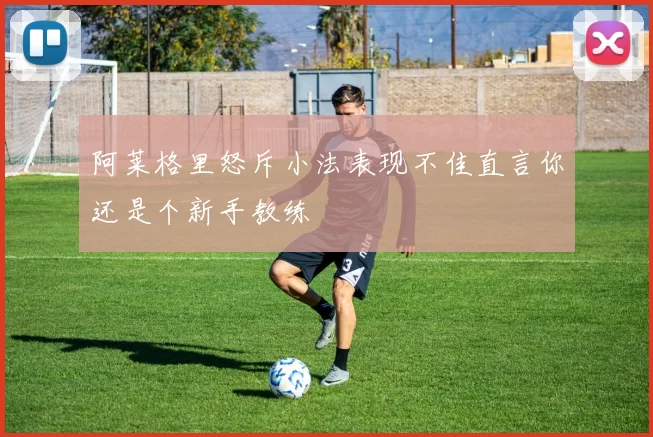 阿莱格里怒斥小法表现不佳直言你还是个新手教练