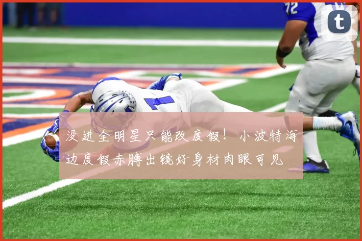 没进全明星只能改度假！小波特海边度假赤膊出镜好身材肉眼可见