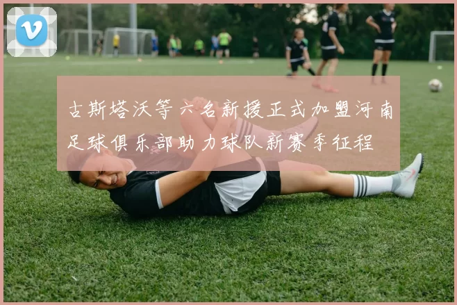 古斯塔沃等六名新援正式加盟河南足球俱乐部助力球队新赛季征程