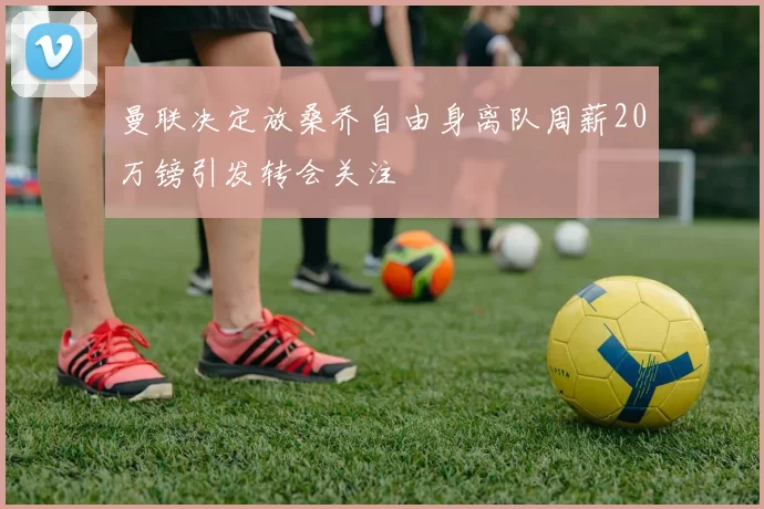 曼联决定放桑乔自由身离队周薪20万镑引发转会关注