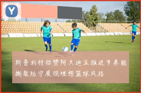 斯普利特称赞阿夫迪亚推进节奏能撕裂防守展现理想篮球风格