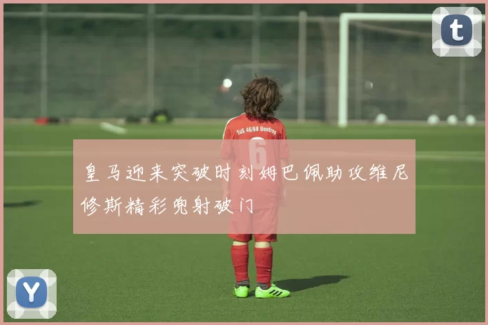皇马迎来突破时刻姆巴佩助攻维尼修斯精彩兜射破门
