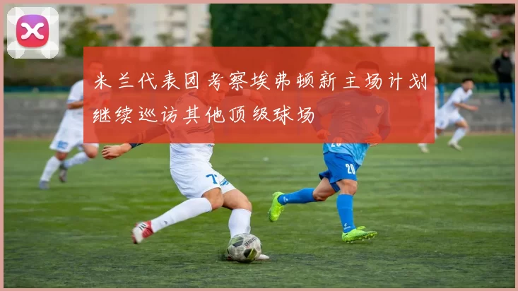 米兰代表团考察埃弗顿新主场计划继续巡访其他顶级球场