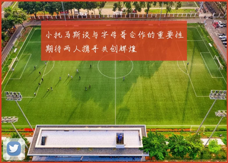 小托马斯谈与字母哥合作的重要性期待两人携手共创辉煌