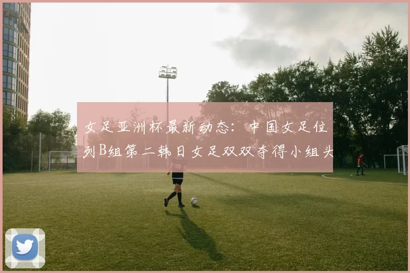 女足亚洲杯最新动态：中国女足位列B组第二韩日女足双双夺得小组头名