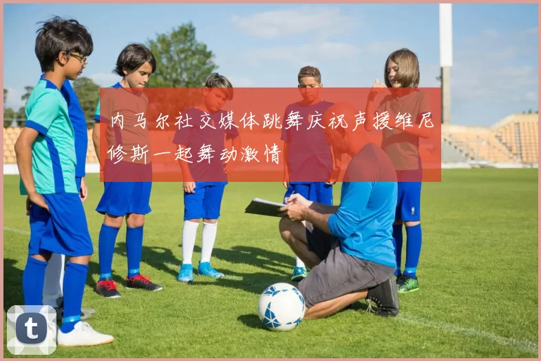内马尔社交媒体跳舞庆祝声援维尼修斯一起舞动激情