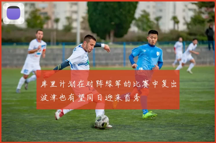 库里计划在对阵绿军的比赛中复出波津也有望同日迎来首秀