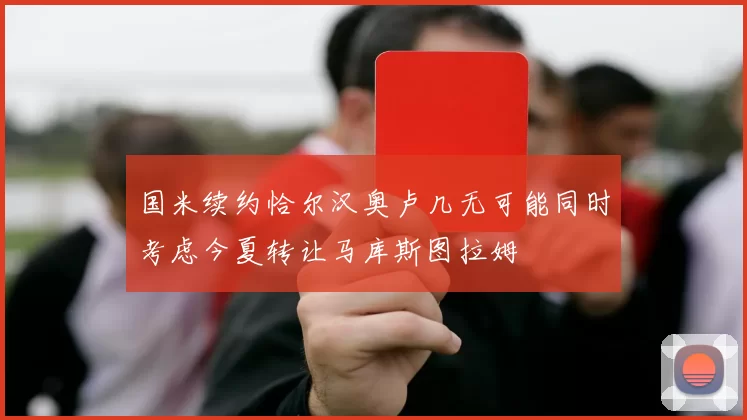 国米续约恰尔汉奥卢几无可能同时考虑今夏转让马库斯图拉姆