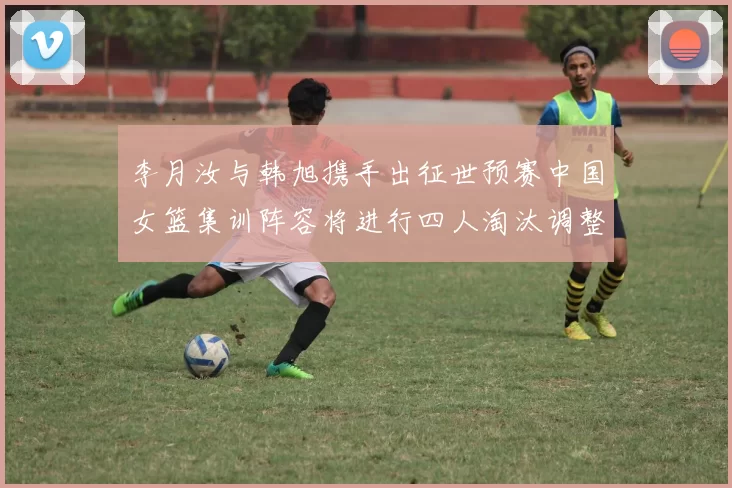 李月汝与韩旭携手出征世预赛中国女篮集训阵容将进行四人淘汰调整