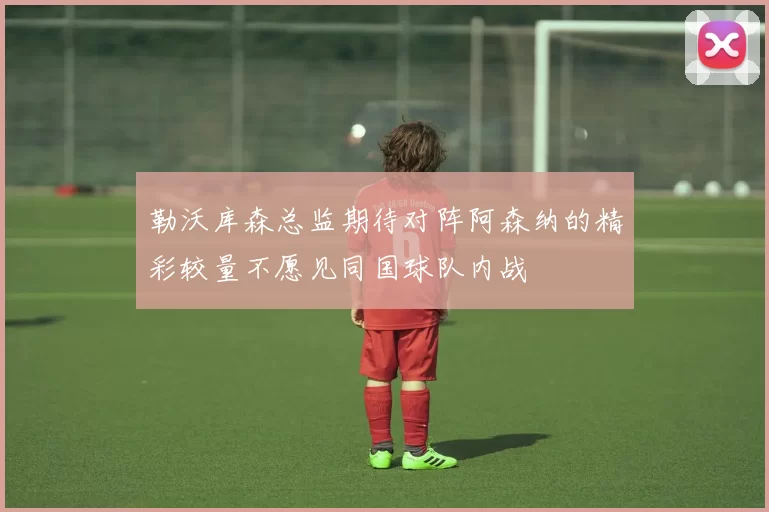 勒沃库森总监期待对阵阿森纳的精彩较量不愿见同国球队内战
