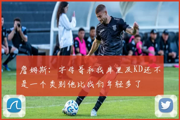 詹姆斯：字母哥和我库里及KD还不是一个类别他比我们年轻多了