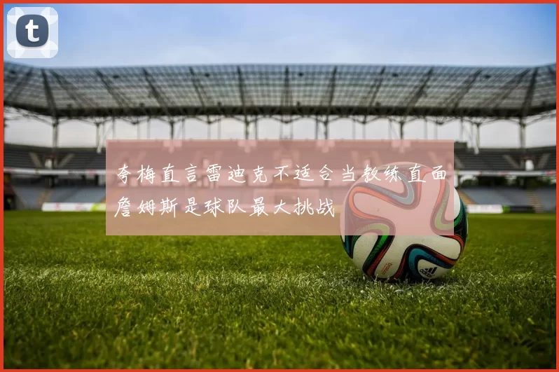 夸梅直言雷迪克不适合当教练直面詹姆斯是球队最大挑战