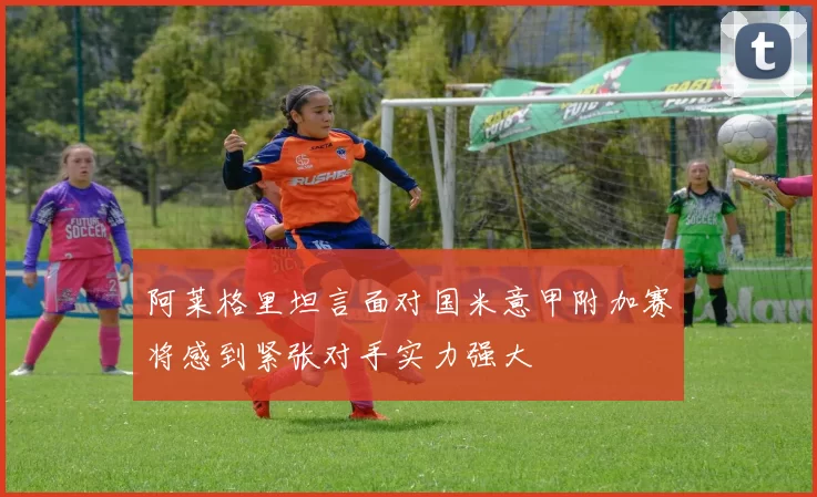 阿莱格里坦言面对国米意甲附加赛将感到紧张对手实力强大