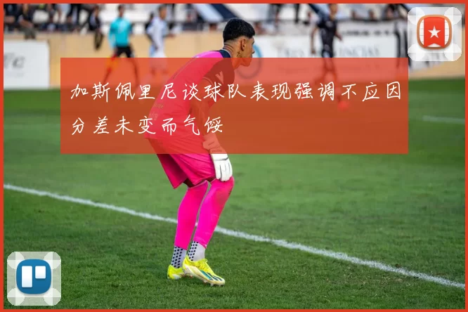 加斯佩里尼谈球队表现强调不应因分差未变而气馁