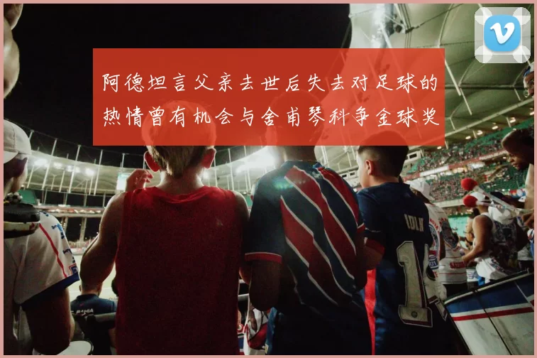 阿德坦言父亲去世后失去对足球的热情曾有机会与舍甫琴科争金球奖