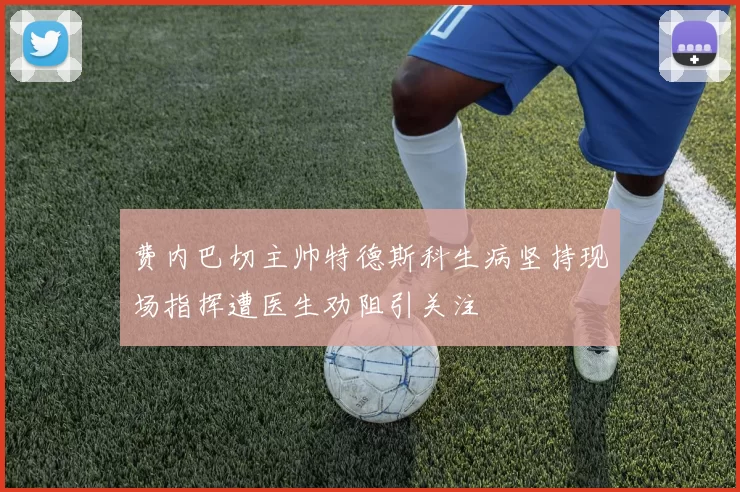 费内巴切主帅特德斯科生病坚持现场指挥遭医生劝阻引关注