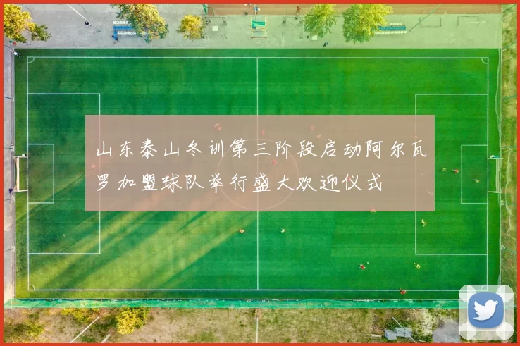山东泰山冬训第三阶段启动阿尔瓦罗加盟球队举行盛大欢迎仪式
