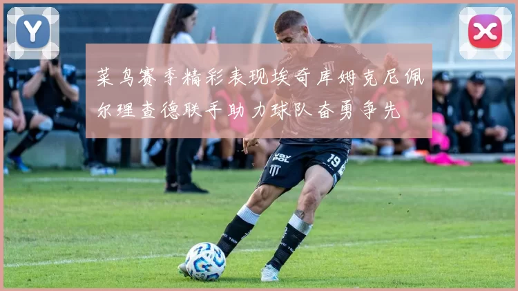 菜鸟赛季精彩表现埃奇库姆克尼佩尔理查德联手助力球队奋勇争先